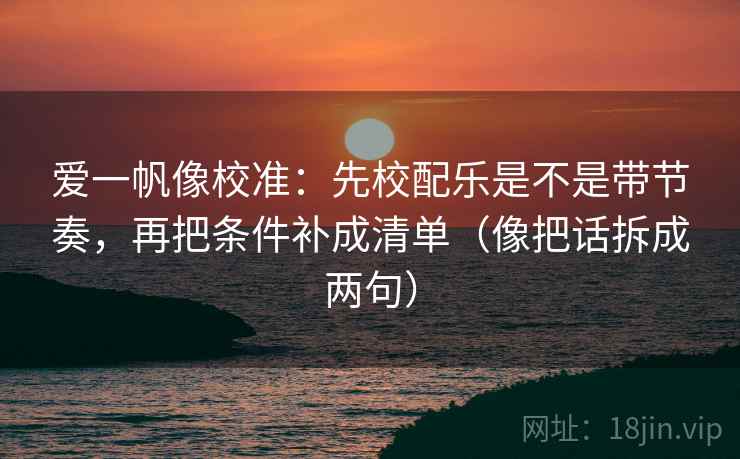 爱一帆像校准：先校配乐是不是带节奏，再把条件补成清单（像把话拆成两句）