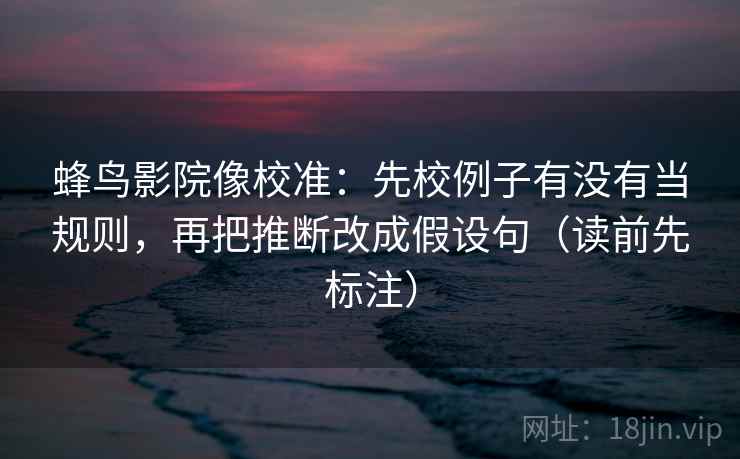 蜂鸟影院像校准：先校例子有没有当规则，再把推断改成假设句（读前先标注）