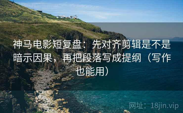 神马电影短复盘：先对齐剪辑是不是暗示因果，再把段落写成提纲（写作也能用）