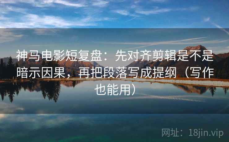 神马电影短复盘：先对齐剪辑是不是暗示因果，再把段落写成提纲（写作也能用）