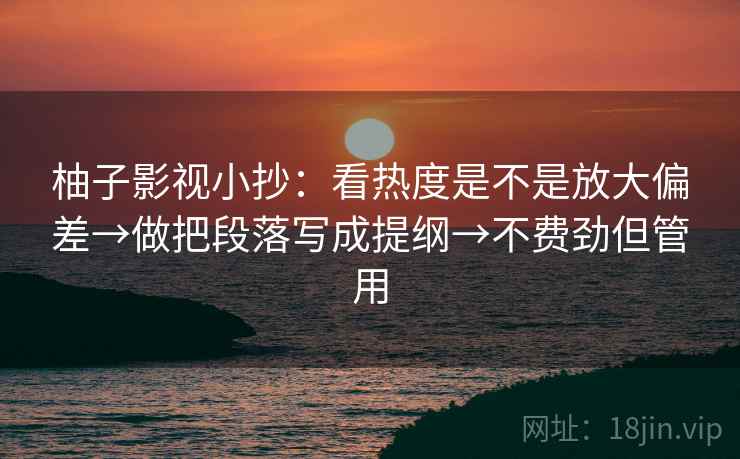 柚子影视小抄：看热度是不是放大偏差→做把段落写成提纲→不费劲但管用