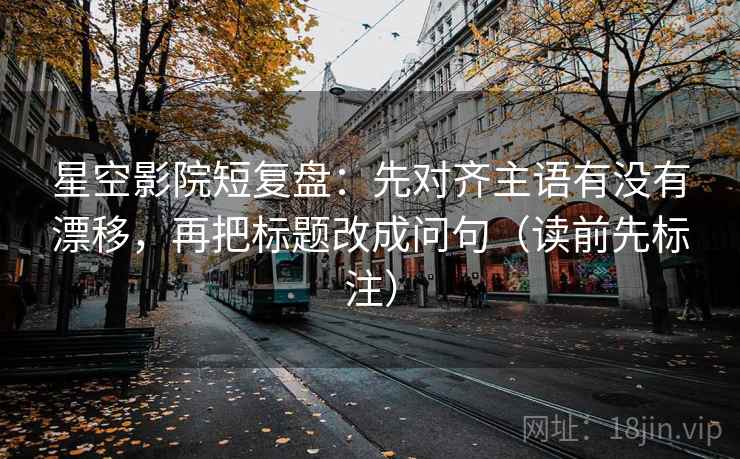 星空影院短复盘：先对齐主语有没有漂移，再把标题改成问句（读前先标注）
