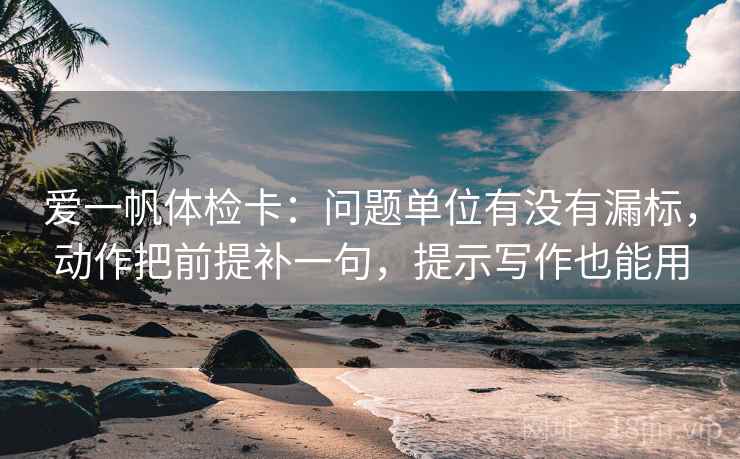 爱一帆体检卡：问题单位有没有漏标，动作把前提补一句，提示写作也能用