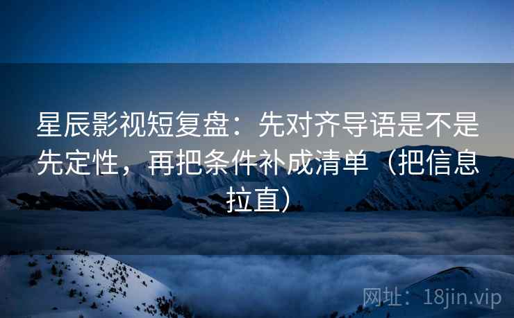 星辰影视短复盘：先对齐导语是不是先定性，再把条件补成清单（把信息拉直）