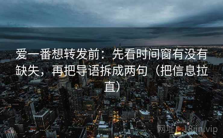 爱一番想转发前：先看时间窗有没有缺失，再把导语拆成两句（把信息拉直）