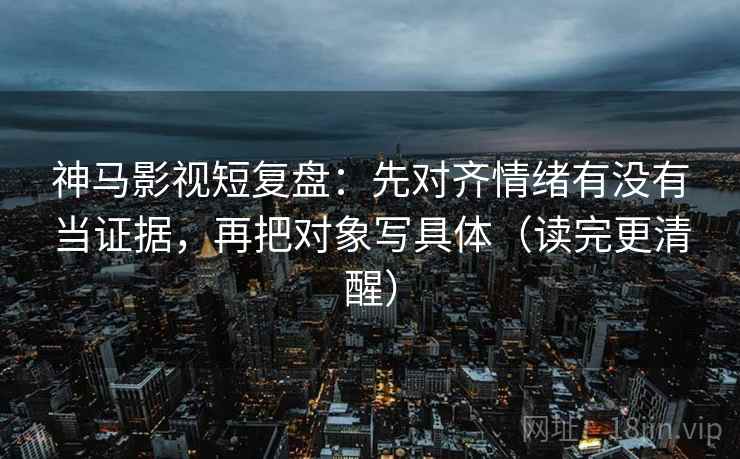 神马影视短复盘：先对齐情绪有没有当证据，再把对象写具体（读完更清醒）