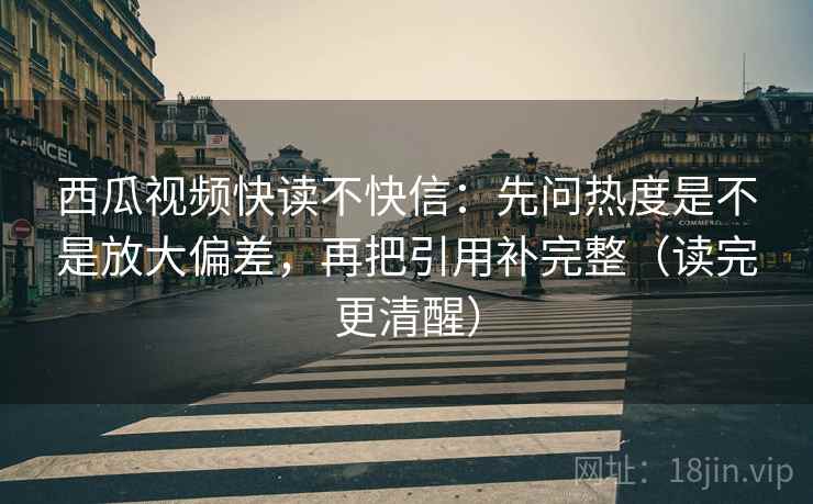 西瓜视频快读不快信：先问热度是不是放大偏差，再把引用补完整（读完更清醒）