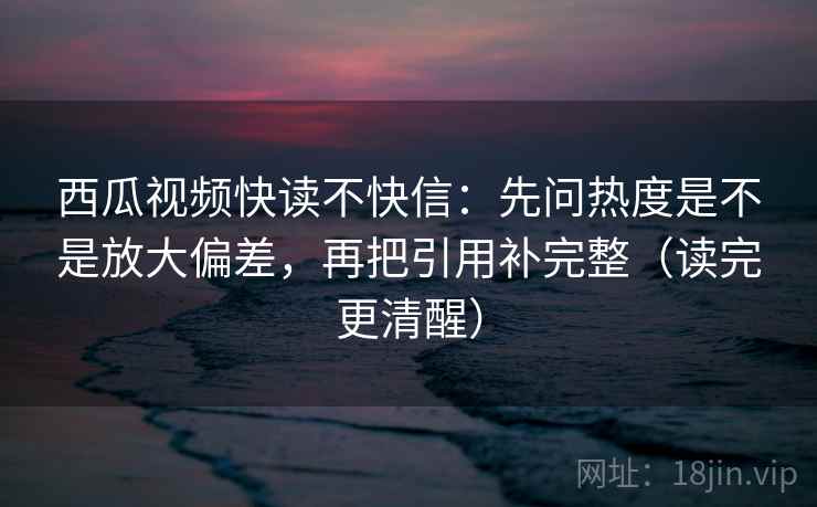 西瓜视频快读不快信：先问热度是不是放大偏差，再把引用补完整（读完更清醒）