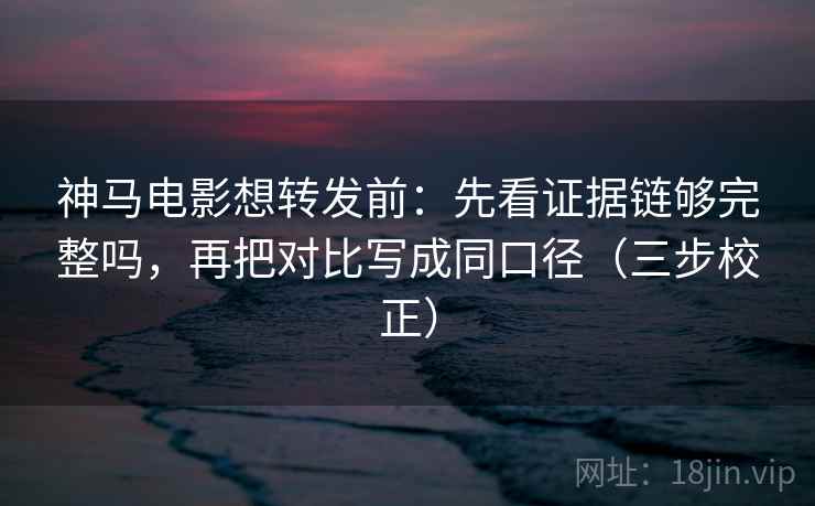 神马电影想转发前：先看证据链够完整吗，再把对比写成同口径（三步校正）
