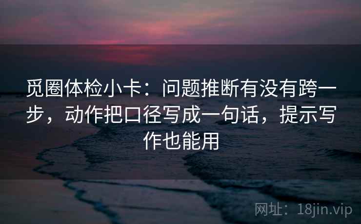 觅圈体检小卡：问题推断有没有跨一步，动作把口径写成一句话，提示写作也能用