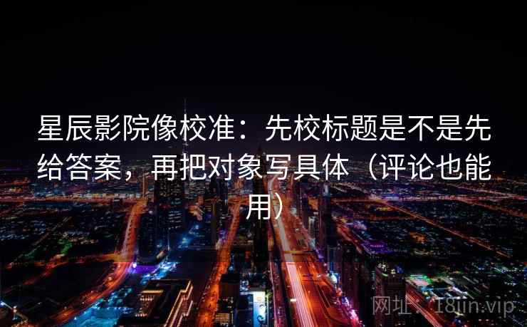 星辰影院像校准：先校标题是不是先给答案，再把对象写具体（评论也能用）