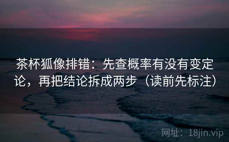 茶杯狐像排错：先查概率有没有变定论，再把结论拆成两步（读前先标注）