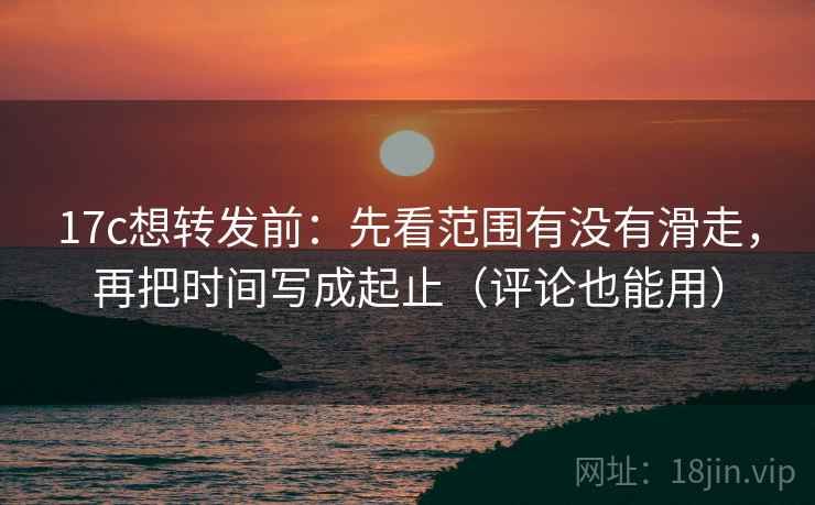 17c想转发前：先看范围有没有滑走，再把时间写成起止（评论也能用）
