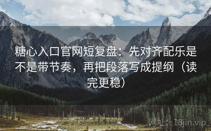 糖心入口官网短复盘：先对齐配乐是不是带节奏，再把段落写成提纲（读完更稳）