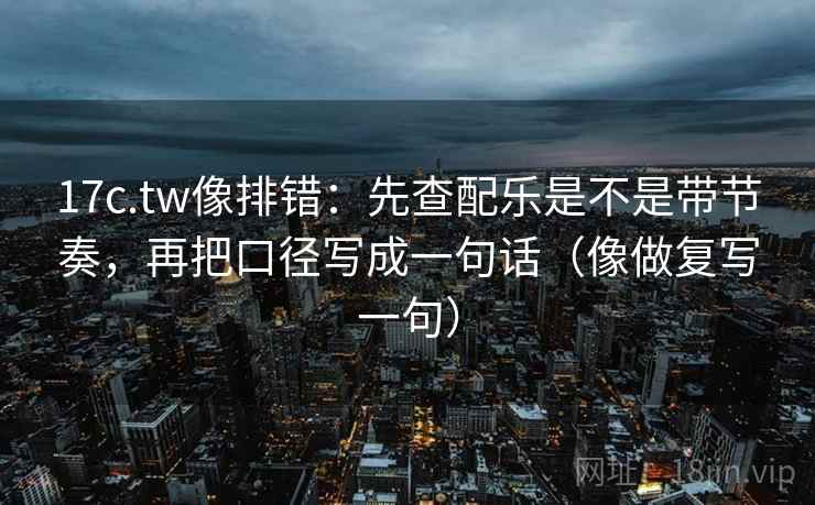 17c.tw像排错：先查配乐是不是带节奏，再把口径写成一句话（像做复写一句）