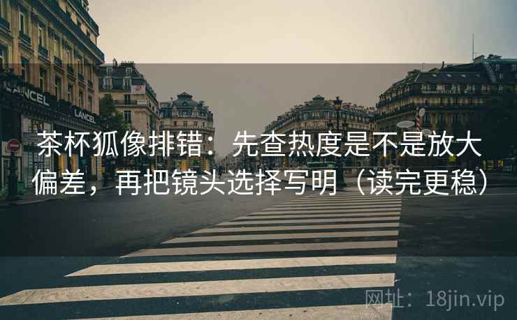 茶杯狐像排错：先查热度是不是放大偏差，再把镜头选择写明（读完更稳）