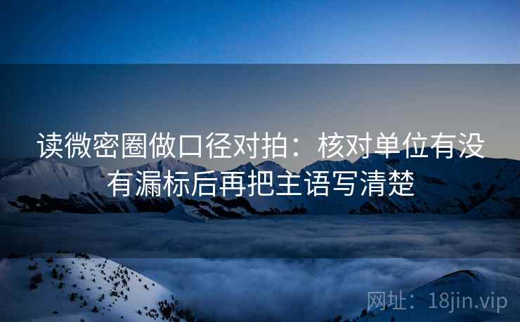 读微密圈做口径对拍：核对单位有没有漏标后再把主语写清楚