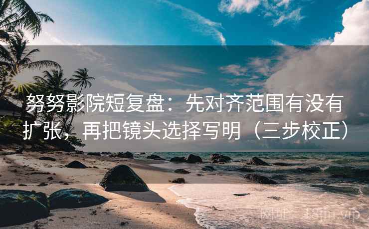 努努影院短复盘：先对齐范围有没有扩张，再把镜头选择写明（三步校正）