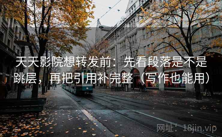 天天影院想转发前：先看段落是不是跳层，再把引用补完整（写作也能用）