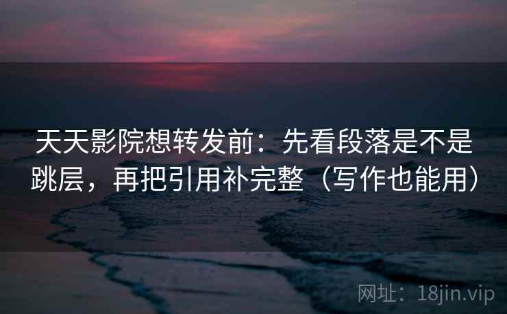 天天影院想转发前：先看段落是不是跳层，再把引用补完整（写作也能用）