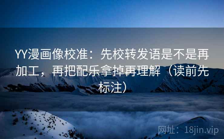 YY漫画像校准：先校转发语是不是再加工，再把配乐拿掉再理解（读前先标注）