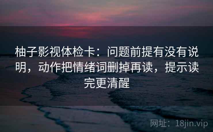 柚子影视体检卡：问题前提有没有说明，动作把情绪词删掉再读，提示读完更清醒
