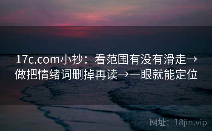17c.com小抄：看范围有没有滑走→做把情绪词删掉再读→一眼就能定位