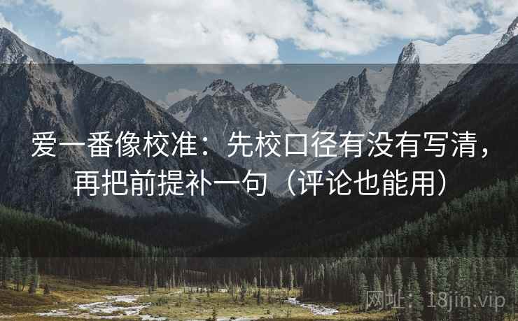 爱一番像校准：先校口径有没有写清，再把前提补一句（评论也能用）