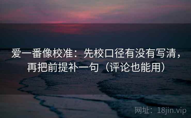 爱一番像校准：先校口径有没有写清，再把前提补一句（评论也能用）