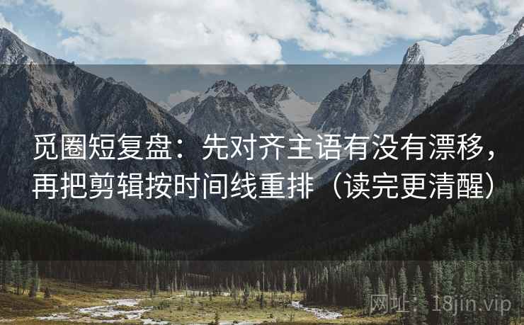 觅圈短复盘：先对齐主语有没有漂移，再把剪辑按时间线重排（读完更清醒）