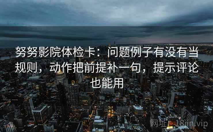 努努影院体检卡：问题例子有没有当规则，动作把前提补一句，提示评论也能用