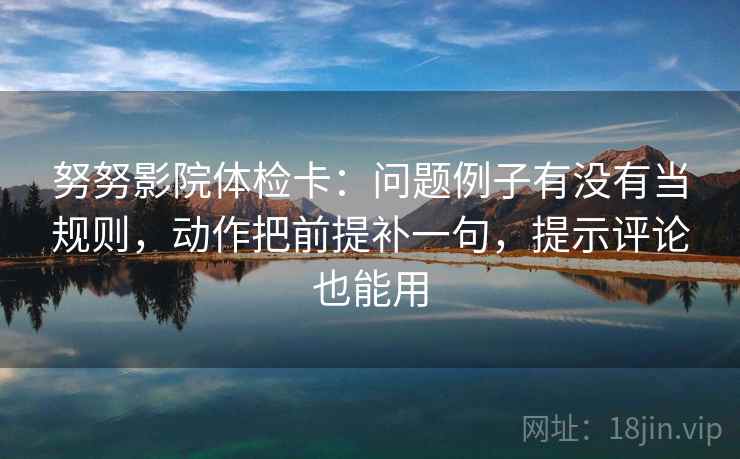 努努影院体检卡：问题例子有没有当规则，动作把前提补一句，提示评论也能用