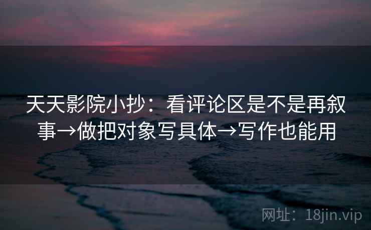 天天影院小抄：看评论区是不是再叙事→做把对象写具体→写作也能用