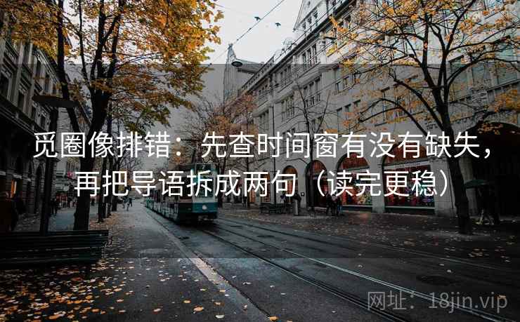 觅圈像排错：先查时间窗有没有缺失，再把导语拆成两句（读完更稳）