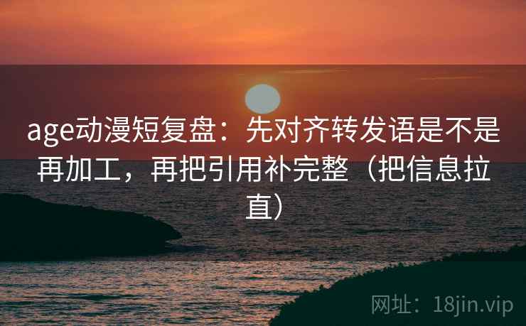 age动漫短复盘：先对齐转发语是不是再加工，再把引用补完整（把信息拉直）