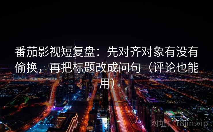 番茄影视短复盘：先对齐对象有没有偷换，再把标题改成问句（评论也能用）