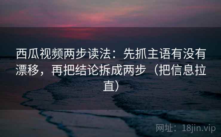 西瓜视频两步读法：先抓主语有没有漂移，再把结论拆成两步（把信息拉直）