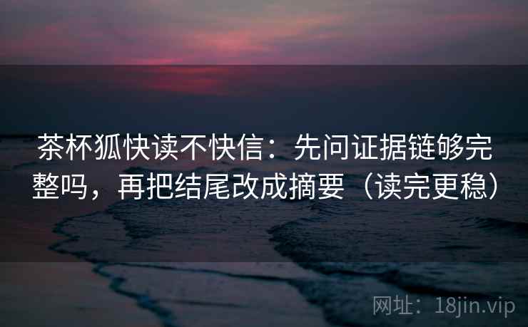 茶杯狐快读不快信：先问证据链够完整吗，再把结尾改成摘要（读完更稳）