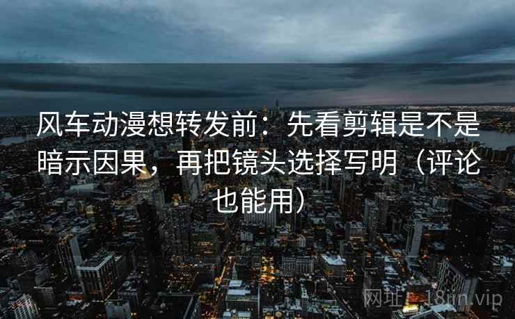 风车动漫想转发前：先看剪辑是不是暗示因果，再把镜头选择写明（评论也能用）