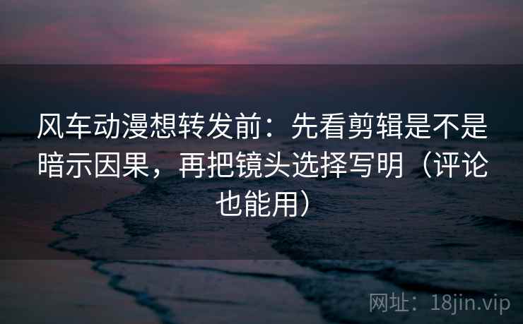 风车动漫想转发前：先看剪辑是不是暗示因果，再把镜头选择写明（评论也能用）